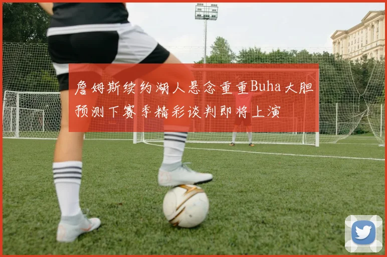 詹姆斯续约湖人悬念重重Buha大胆预测下赛季精彩谈判即将上演