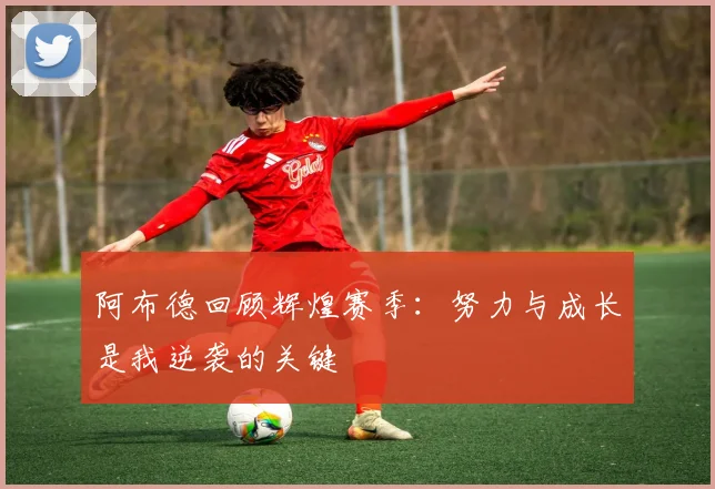 阿布德回顾辉煌赛季：努力与成长是我逆袭的关键