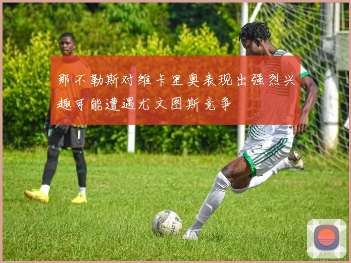 那不勒斯对维卡里奥表现出强烈兴趣可能遭遇尤文图斯竞争