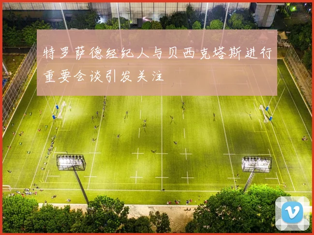 特罗萨德经纪人与贝西克塔斯进行重要会谈引发关注