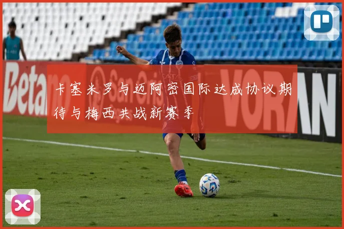 卡塞米罗与迈阿密国际达成协议期待与梅西共战新赛季