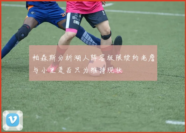 帕森斯分析湖人阵容极限续约老詹与小里是否只为维持现状