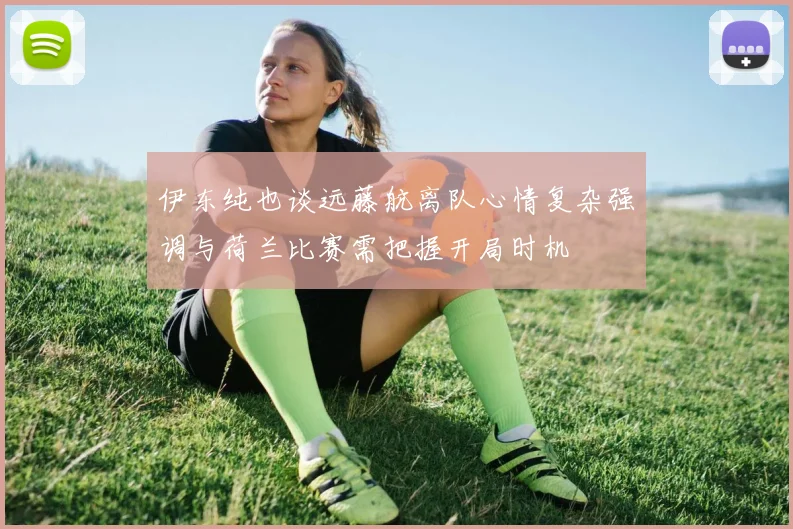 伊东纯也谈远藤航离队心情复杂强调与荷兰比赛需把握开局时机