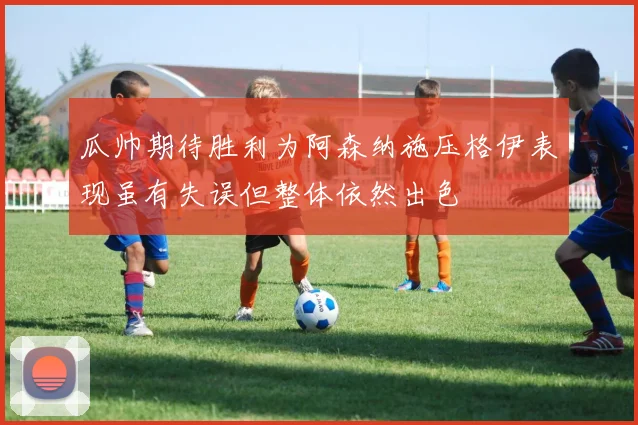 瓜帅期待胜利为阿森纳施压格伊表现虽有失误但整体依然出色
