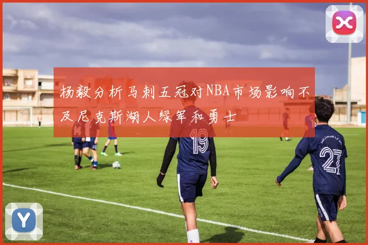 杨毅分析马刺五冠对NBA市场影响不及尼克斯湖人绿军和勇士