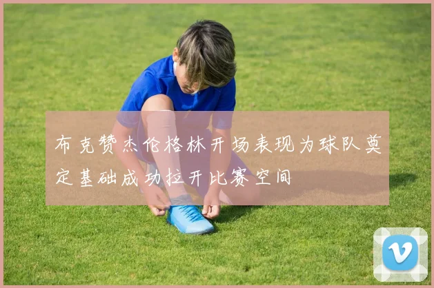 布克赞杰伦格林开场表现为球队奠定基础成功拉开比赛空间