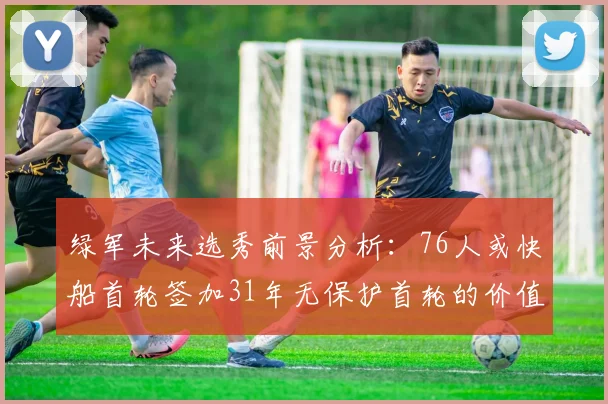 绿军未来选秀前景分析：76人或快船首轮签加31年无保护首轮的价值解读