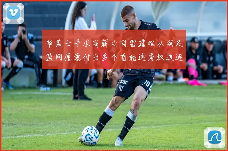 华莱士寻求高薪合同雷霆难以满足篮网愿意付出多个首轮选秀权追逐