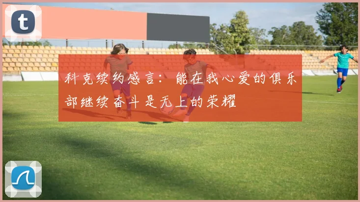 科克续约感言：能在我心爱的俱乐部继续奋斗是无上的荣耀