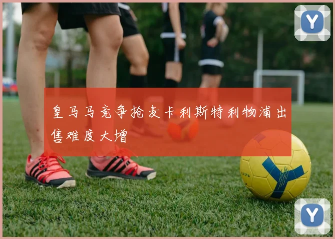 皇马马竞争抢麦卡利斯特利物浦出售难度大增