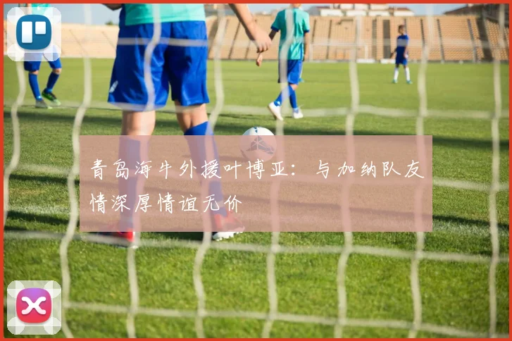 青岛海牛外援叶博亚：与加纳队友情深厚情谊无价