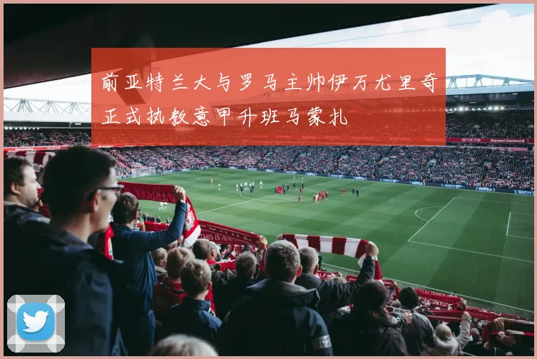 前亚特兰大与罗马主帅伊万尤里奇正式执教意甲升班马蒙扎