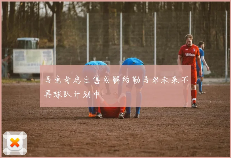 马竞考虑出售或解约勒马尔未来不再球队计划中