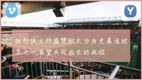 独行侠主帅盛赞欧文为历史最佳控卫之一渴望共同成长的旅程