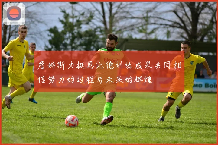 詹姆斯力挺恩比德训练成果共同相信努力的过程与未来的辉煌