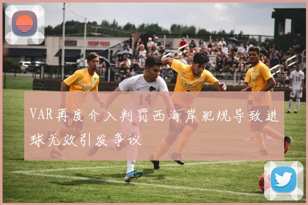 VAR再度介入判罚西海岸犯规导致进球无效引发争议