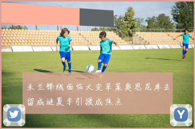 米兰锋线面临大变革莱奥恩昆库去留成谜夏季引援成焦点