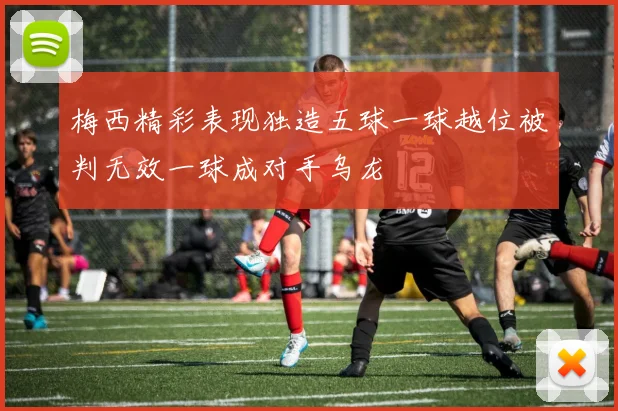 梅西精彩表现独造五球一球越位被判无效一球成对手乌龙