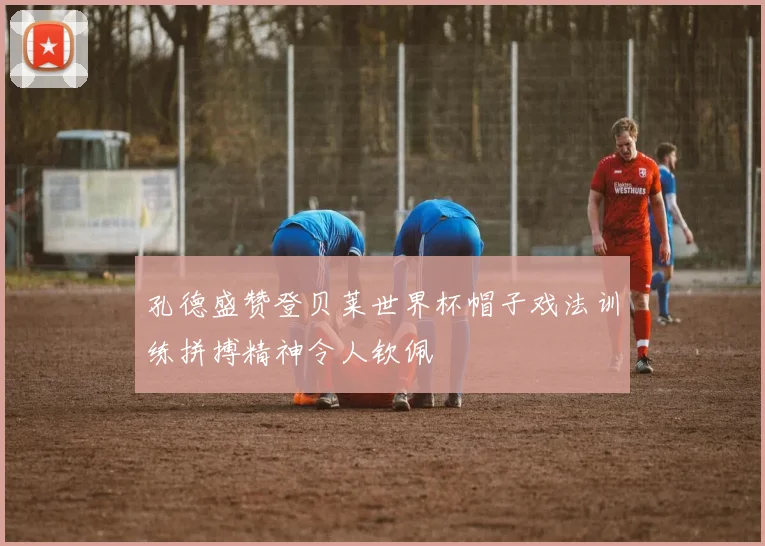 孔德盛赞登贝莱世界杯帽子戏法训练拼搏精神令人钦佩