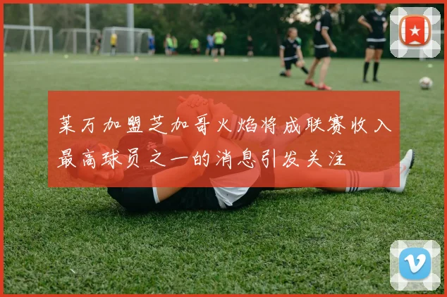 莱万加盟芝加哥火焰将成联赛收入最高球员之一的消息引发关注