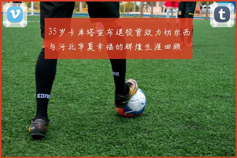 35岁卡库塔宣布退役曾效力切尔西与河北华夏幸福的辉煌生涯回顾