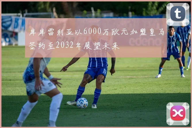库库雷利亚以6000万欧元加盟皇马签约至2032年展望未来