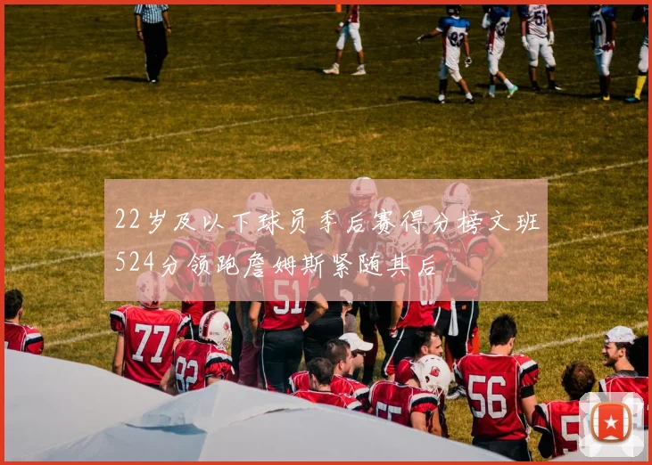 22岁及以下球员季后赛得分榜文班524分领跑詹姆斯紧随其后