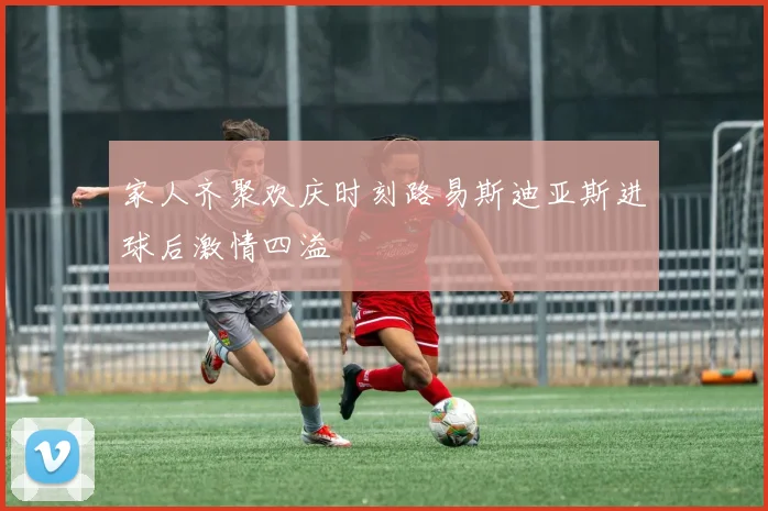 家人齐聚欢庆时刻路易斯迪亚斯进球后激情四溢
