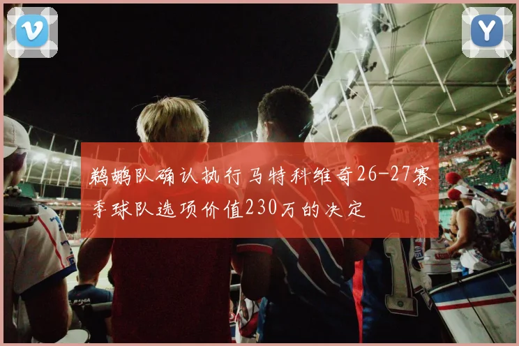鹈鹕队确认执行马特科维奇26-27赛季球队选项价值230万的决定