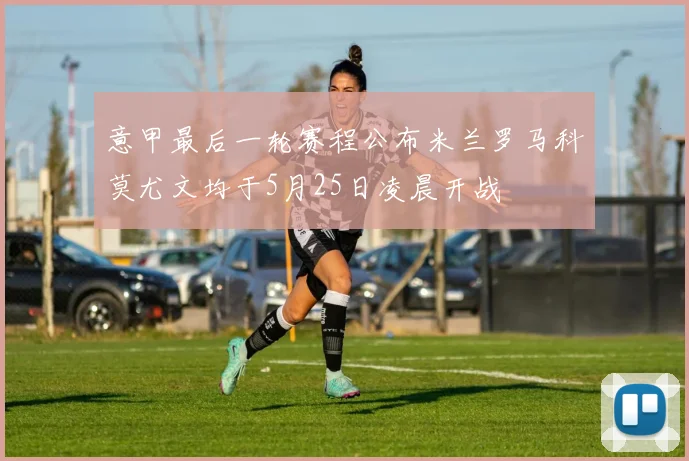 意甲最后一轮赛程公布米兰罗马科莫尤文均于5月25日凌晨开战